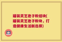 罐装灵芝孢子粉结块(罐装灵芝孢子粉块，打造健康生活新选择)