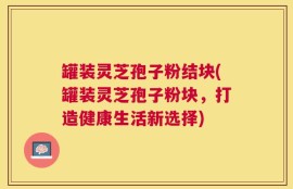 罐装灵芝孢子粉结块(罐装灵芝孢子粉块，打造健康生活新选择)