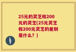 25元的灵芝和200元的灵芝(25元灵芝和200元灵芝的差别是什么？)