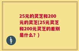 25元的灵芝和200元的灵芝(25元灵芝和200元灵芝的差别是什么？)