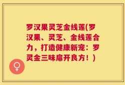 罗汉果灵芝金线莲(罗汉果、灵芝、金线莲合力，打造健康新宠：罗灵金三味扉开良方！)