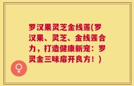 罗汉果灵芝金线莲(罗汉果、灵芝、金线莲合力，打造健康新宠：罗灵金三味扉开良方！)