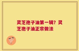 灵芝孢子油第一辑？灵芝孢子油正宗做法