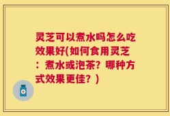 灵芝可以煮水吗怎么吃效果好(如何食用灵芝：煮水或泡茶？哪种方式效果更佳？)