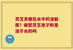 灵芝多糖在水中的溶解度？破壁灵芝孢子粉是溶于水的吗