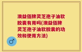 澳益佰牌灵芝孢子油软胶囊有用吗(澳益佰牌灵芝孢子油软胶囊的功效和使用方法)