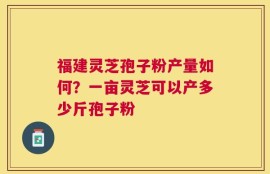 福建灵芝孢子粉产量如何？一亩灵芝可以产多少斤孢子粉