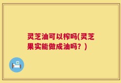 灵芝油可以榨吗(灵芝果实能做成油吗？)