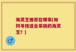 海灵芝推荐在哪采(如何寻找适合采摘的海灵芝？)