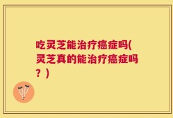 吃灵芝能治疗癌症吗(灵芝真的能治疗癌症吗？)