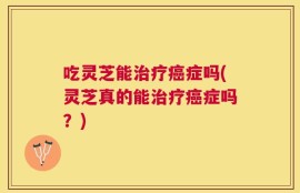 吃灵芝能治疗癌症吗(灵芝真的能治疗癌症吗？)