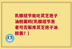 乳腺结节能吃灵芝孢子油胶囊吗(乳腺结节患者可否服用灵芝孢子油胶囊？)