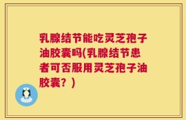 乳腺结节能吃灵芝孢子油胶囊吗(乳腺结节患者可否服用灵芝孢子油胶囊？)