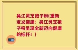 吴江灵芝孢子粉(重新定义健康：吴江灵芝孢子粉呈现全新迈向健康的标杆！)