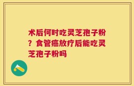 术后何时吃灵芝孢子粉？食管癌放疗后能吃灵芝孢子粉吗