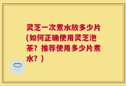 灵芝一次煮水放多少片(如何正确使用灵芝泡茶？推荐使用多少片煮水？)