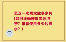 灵芝一次煮水放多少片(如何正确使用灵芝泡茶？推荐使用多少片煮水？)