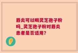 唇炎可以喝灵芝孢子粉吗_灵芝孢子粉对唇炎患者是否适用？
