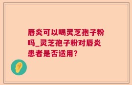 唇炎可以喝灵芝孢子粉吗_灵芝孢子粉对唇炎患者是否适用？