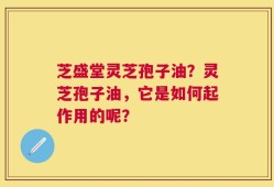 芝盛堂灵芝孢子油？灵芝孢子油，它是如何起作用的呢？