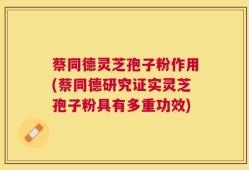 蔡同德灵芝孢子粉作用(蔡同德研究证实灵芝孢子粉具有多重功效)
