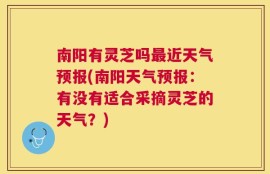 南阳有灵芝吗最近天气预报(南阳天气预报：有没有适合采摘灵芝的天气？)