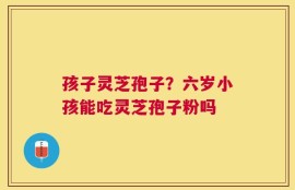 孩子灵芝孢子？六岁小孩能吃灵芝孢子粉吗