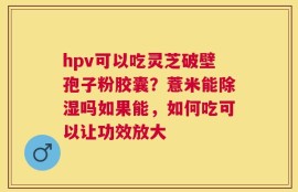 hpv可以吃灵芝破壁孢子粉胶囊？薏米能除湿吗如果能，如何吃可以让功效放大