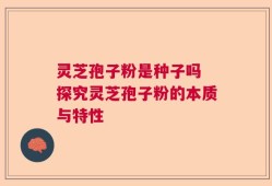灵芝孢子粉是种子吗 探究灵芝孢子粉的本质与特性