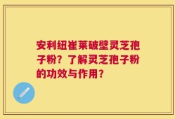 安利纽崔莱破壁灵芝孢子粉？了解灵芝孢子粉的功效与作用？