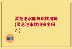 灵芝泡水能长期饮用吗(灵芝泡水饮用安全吗？)