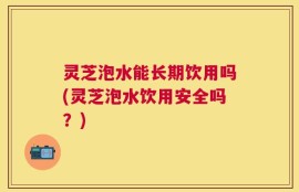 灵芝泡水能长期饮用吗(灵芝泡水饮用安全吗？)
