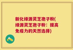新化绿源灵芝孢子粉(绿源灵芝孢子粉：提高免疫力的天然选择)