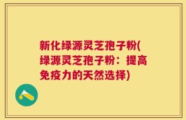 新化绿源灵芝孢子粉(绿源灵芝孢子粉：提高免疫力的天然选择)