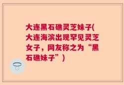 大连黑石礁灵芝妹子(大连海滨出现罕见灵芝女子，网友称之为“黑石礁妹子”)