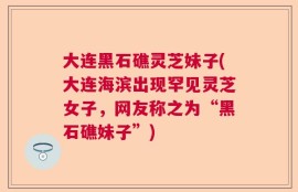 大连黑石礁灵芝妹子(大连海滨出现罕见灵芝女子，网友称之为“黑石礁妹子”)
