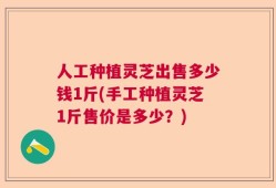 人工种植灵芝出售多少钱1斤(手工种植灵芝1斤售价是多少？)