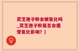 灵芝孢子粉会被氧化吗_灵芝孢子粉是否会遭受氧化影响？)