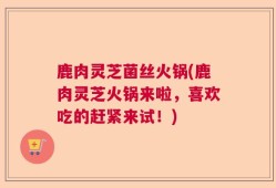 鹿肉灵芝菌丝火锅(鹿肉灵芝火锅来啦，喜欢吃的赶紧来试！)