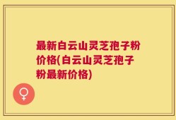 最新白云山灵芝孢子粉价格(白云山灵芝孢子粉最新价格)