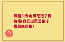 最新白云山灵芝孢子粉价格(白云山灵芝孢子粉最新价格)