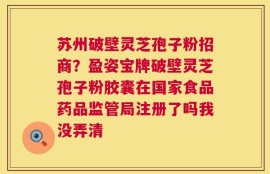 苏州破壁灵芝孢子粉招商？盈姿宝牌破壁灵芝孢子粉胶囊在国家食品药品监管局注册了吗我没弄清