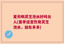夏天喝灵芝泡水好吗女人(夏季适宜饮用灵芝泡水，益处多多)