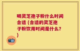 喝灵芝孢子粉什么时间合适 (合适的灵芝孢子粉饮用时间是什么？)