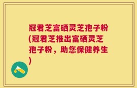 冠君芝富硒灵芝孢子粉(冠君芝推出富硒灵芝孢子粉，助您保健养生)