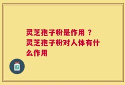灵芝孢子粉是作用 ？灵芝孢子粉对人体有什么作用