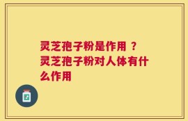 灵芝孢子粉是作用 ？灵芝孢子粉对人体有什么作用