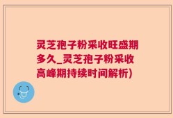 灵芝孢子粉采收旺盛期多久_灵芝孢子粉采收高峰期持续时间解析)