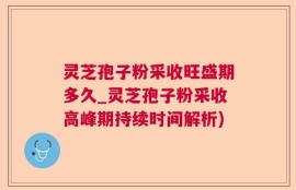灵芝孢子粉采收旺盛期多久_灵芝孢子粉采收高峰期持续时间解析)