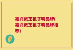 嘉兴灵芝孢子粉品牌(嘉兴灵芝孢子粉品牌推荐)